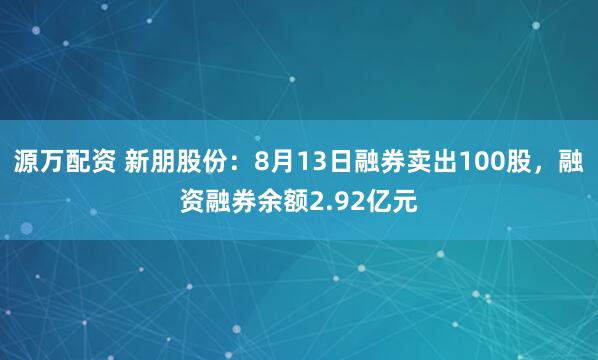 源万配资 新朋股份：8月13日融券卖出100股，融资融券余额2.92亿元
