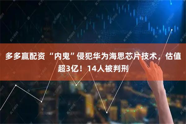 多多赢配资 “内鬼”侵犯华为海思芯片技术，估值超3亿！14人被判刑