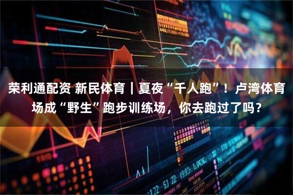 荣利通配资 新民体育｜夏夜“千人跑”！卢湾体育场成“野生”跑步训练场，你去跑过了吗？