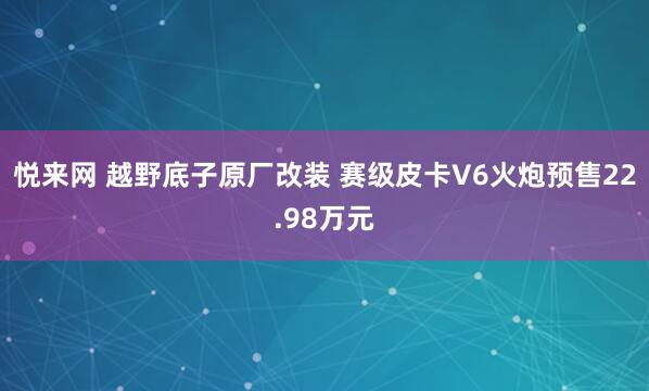 悦来网 越野底子原厂改装 赛级皮卡V6火炮预售22.98万元