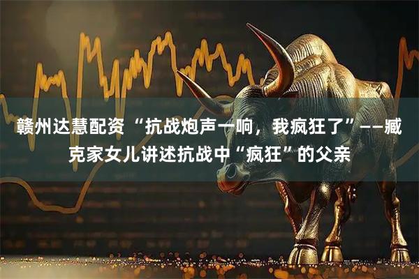 赣州达慧配资 “抗战炮声一响，我疯狂了”——臧克家女儿讲述抗战中“疯狂”的父亲