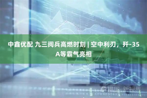 中鑫优配 九三阅兵高燃时刻 | 空中利刃，歼-35A等霸气亮相