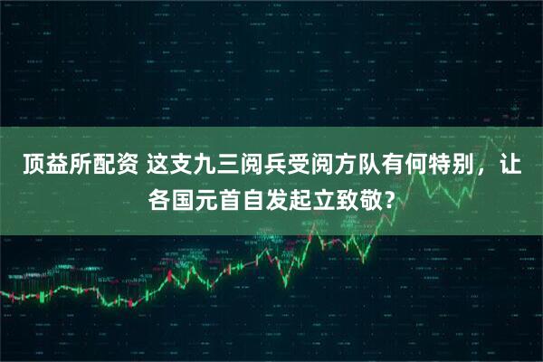 顶益所配资 这支九三阅兵受阅方队有何特别，让各国元首自发起立致敬？