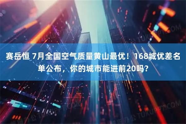 赛岳恒 7月全国空气质量黄山最优！168城优差名单公布，你的城市能进前20吗？