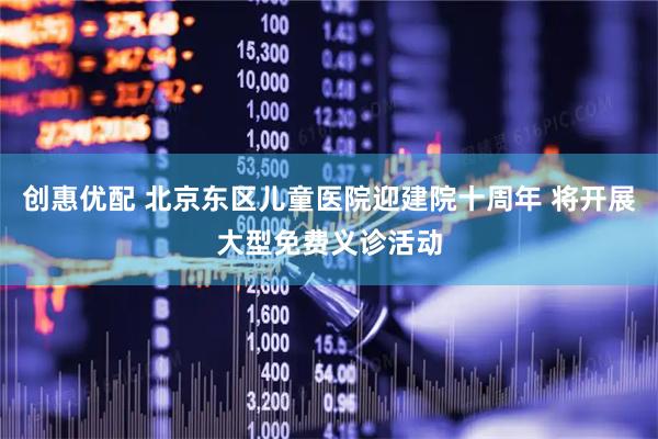 创惠优配 北京东区儿童医院迎建院十周年 将开展大型免费义诊活动