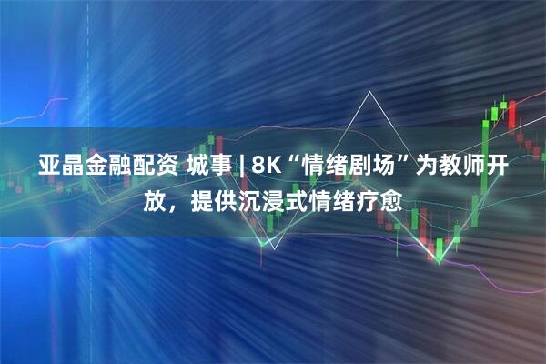 亚晶金融配资 城事 | 8K“情绪剧场”为教师开放，提供沉浸式情绪疗愈