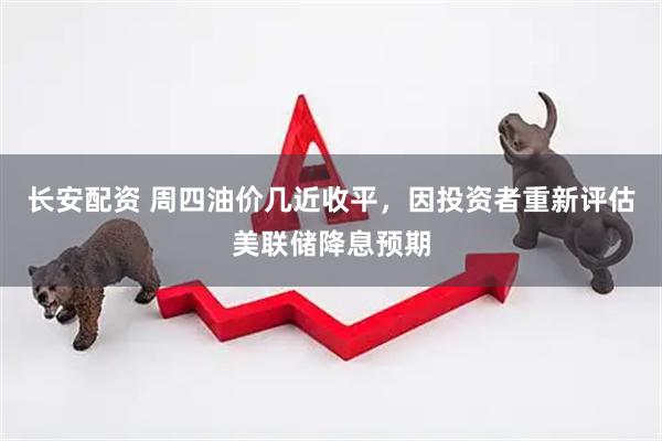 长安配资 周四油价几近收平，因投资者重新评估美联储降息预期