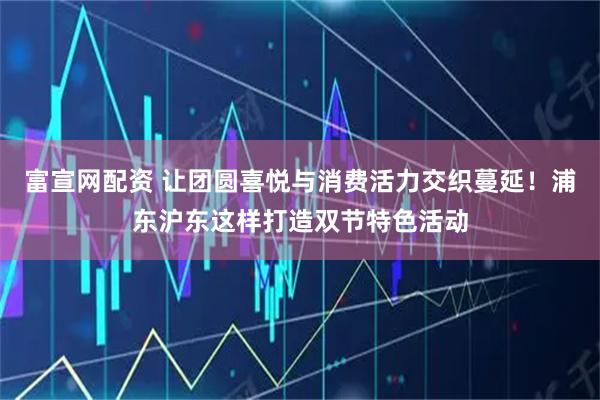 富宣网配资 让团圆喜悦与消费活力交织蔓延！浦东沪东这样打造双节特色活动