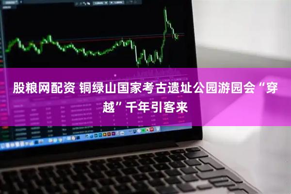 股粮网配资 铜绿山国家考古遗址公园游园会“穿越”千年引客来