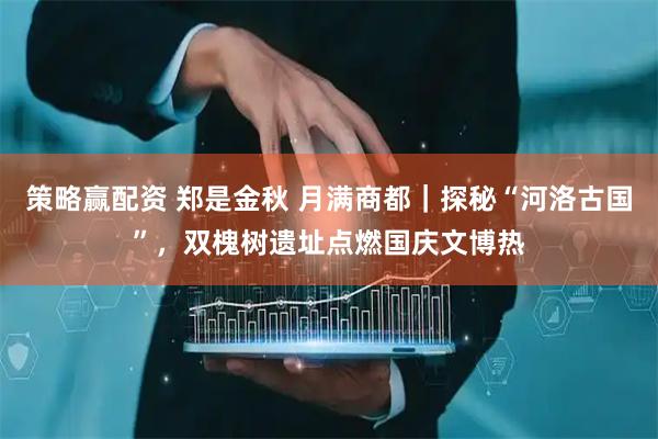 策略赢配资 郑是金秋 月满商都｜探秘“河洛古国”，双槐树遗址点燃国庆文博热