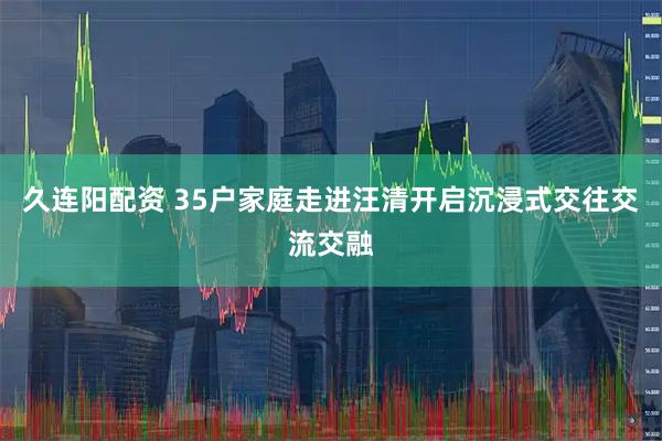 久连阳配资 35户家庭走进汪清开启沉浸式交往交流交融