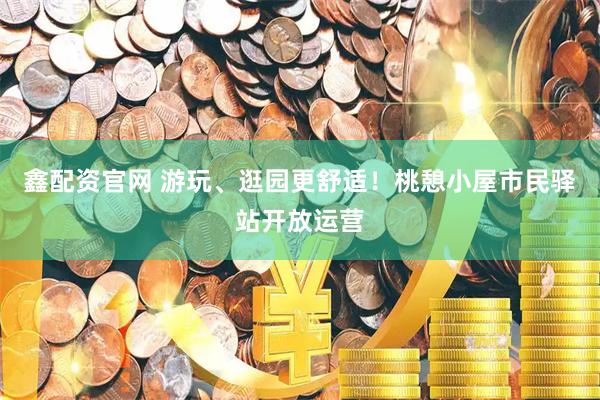 鑫配资官网 游玩、逛园更舒适！桃憩小屋市民驿站开放运营
