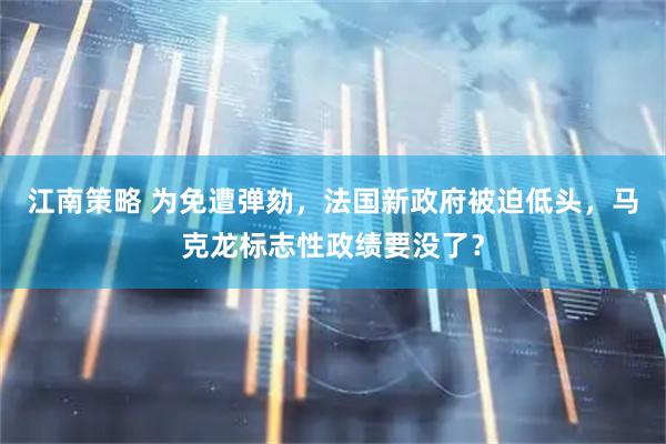 江南策略 为免遭弹劾，法国新政府被迫低头，马克龙标志性政绩要没了？