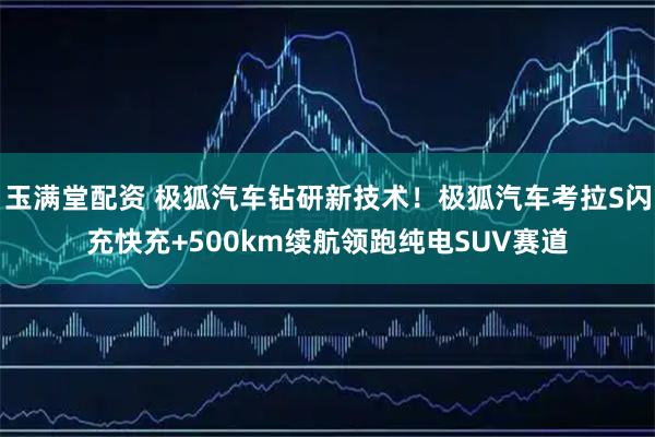 玉满堂配资 极狐汽车钻研新技术！极狐汽车考拉S闪充快充+500km续航领跑纯电SUV赛道