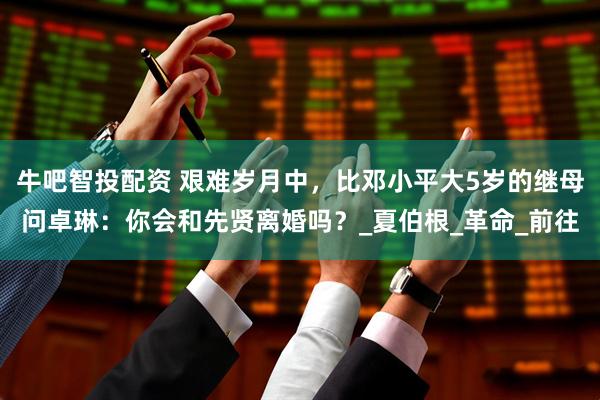 牛吧智投配资 艰难岁月中，比邓小平大5岁的继母问卓琳：你会和先贤离婚吗？_夏伯根_革命_前往