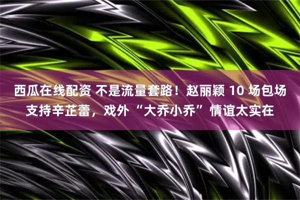 西瓜在线配资 不是流量套路！赵丽颖 10 场包场支持辛芷蕾，戏外 “大乔小乔” 情谊太实在
