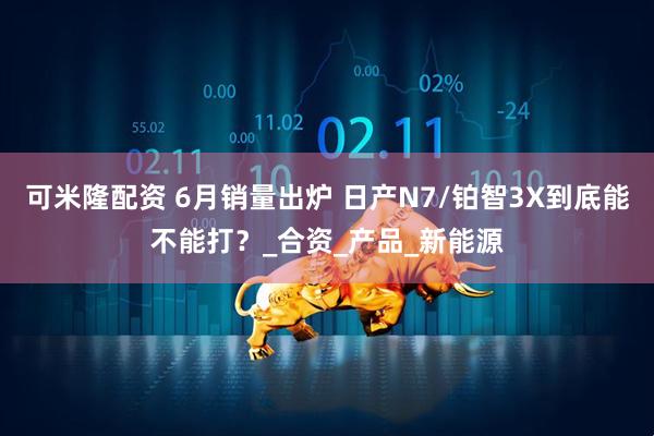 可米隆配资 6月销量出炉 日产N7/铂智3X到底能不能打？_合资_产品_新能源
