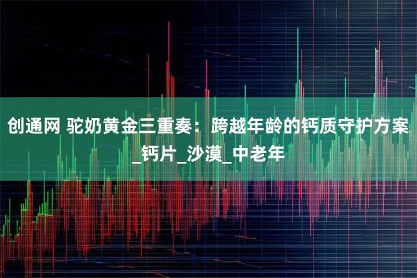 创通网 驼奶黄金三重奏：跨越年龄的钙质守护方案_钙片_沙漠_中老年