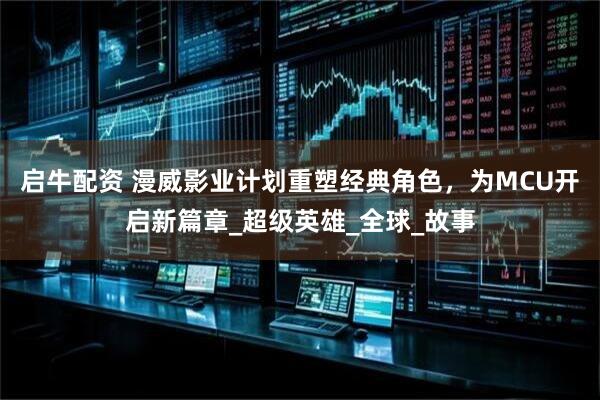 启牛配资 漫威影业计划重塑经典角色，为MCU开启新篇章_超级英雄_全球_故事