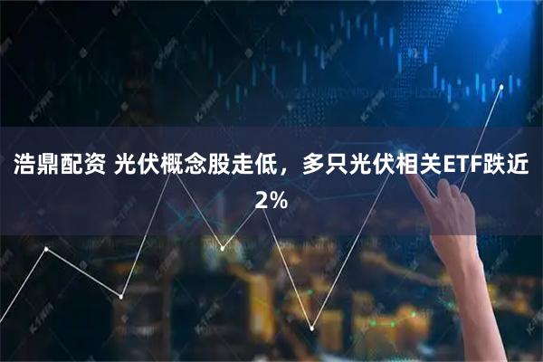 浩鼎配资 光伏概念股走低，多只光伏相关ETF跌近2%