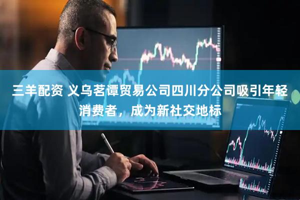 三羊配资 义乌茗谭贸易公司四川分公司吸引年轻消费者，成为新社交地标