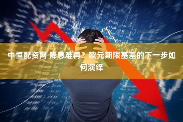 中恒配资网 降息难再？欧元期限基差的下一步如何演绎