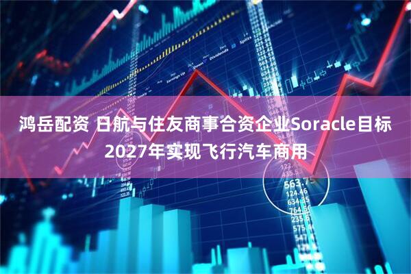 鸿岳配资 日航与住友商事合资企业Soracle目标2027年实现飞行汽车商用
