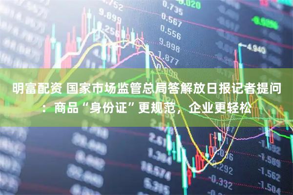 明富配资 国家市场监管总局答解放日报记者提问：商品“身份证”更规范，企业更轻松