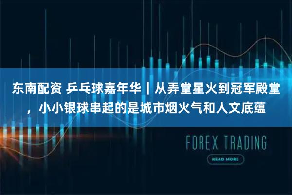 东南配资 乒乓球嘉年华｜从弄堂星火到冠军殿堂，小小银球串起的是城市烟火气和人文底蕴